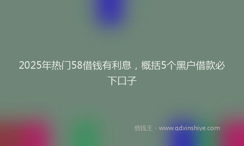 2025年热门58借钱有利息，概括5个黑户借款必下口子