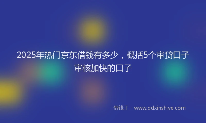 2025年热门京东借钱有多少，概括5个审贷口子审核加快的口子