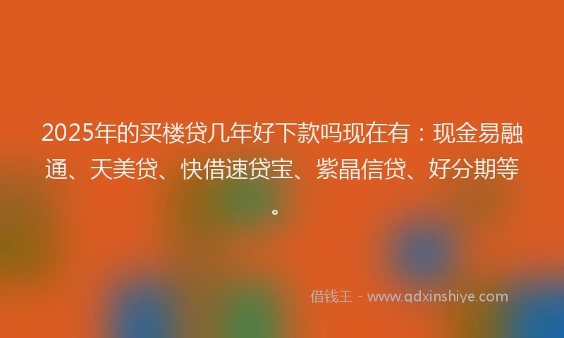 2025年的买楼贷几年好下款吗现在有：现金易融通、天美贷、快借速贷宝、紫晶信贷、好分期等。