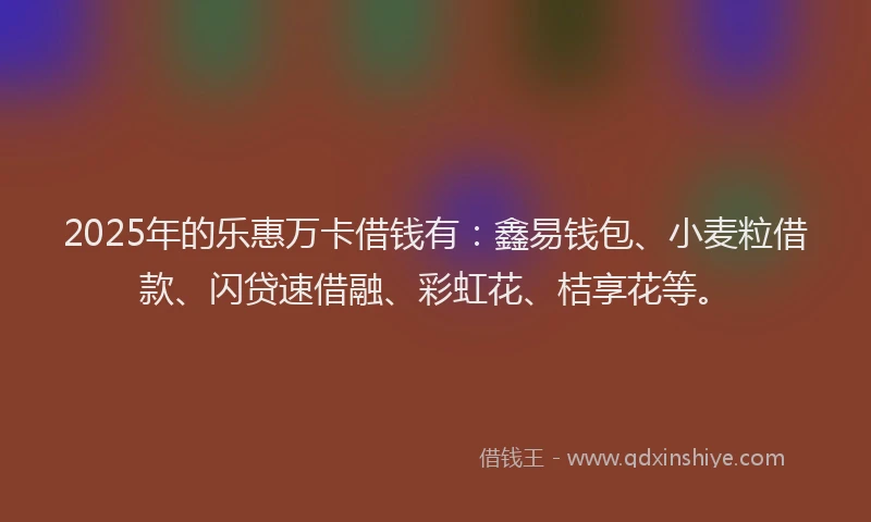 2025年的乐惠万卡借钱有：鑫易钱包、小麦粒借款、闪贷速借融、彩虹花、桔享花等。
