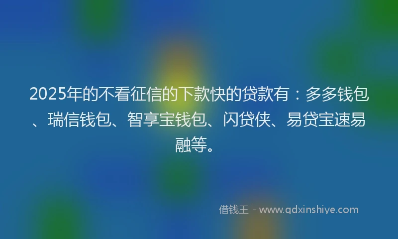 2025年的不看征信的下款快的贷款有：多多钱包、瑞信钱包、智享宝钱包、闪贷侠、易贷宝速易融等。