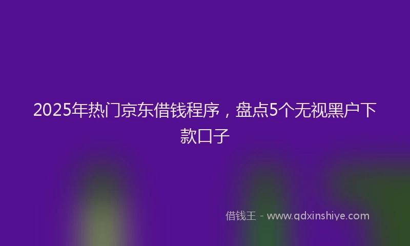 2025年热门京东借钱程序，盘点5个无视黑户下款口子
