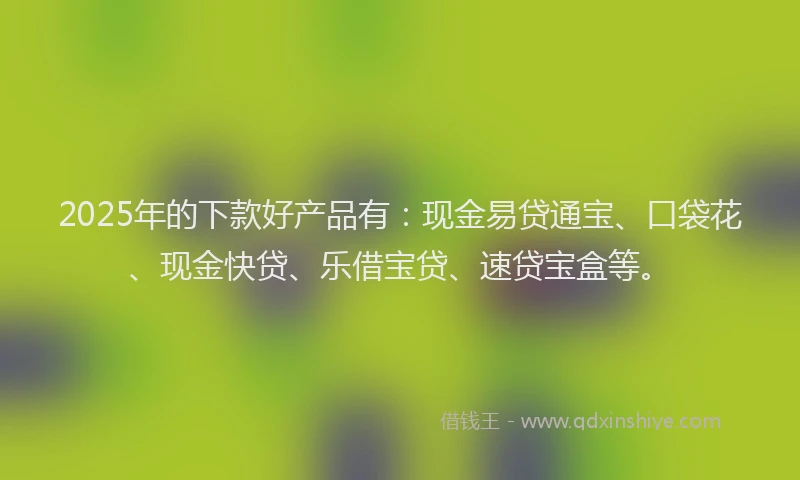 2025年的下款好产品有：现金易贷通宝、口袋花、现金快贷、乐借宝贷、速贷宝盒等。
