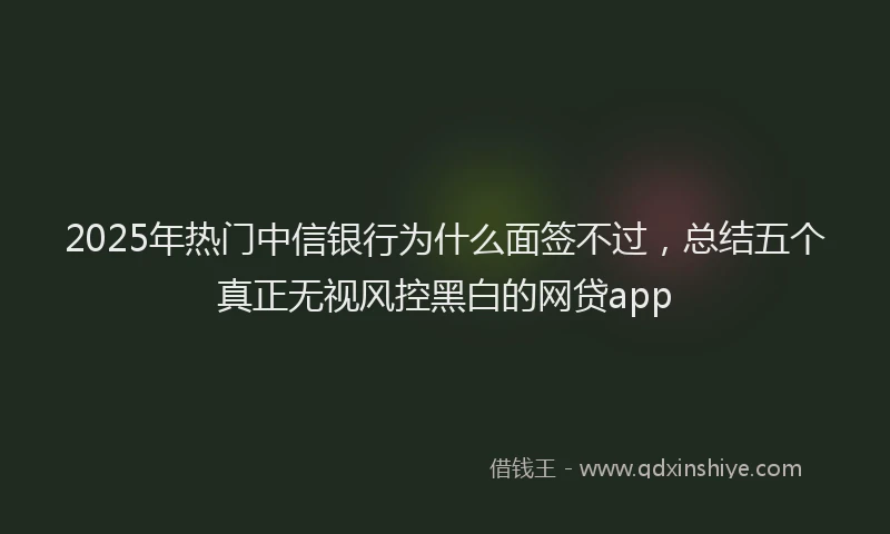 2025年热门中信银行为什么面签不过，总结五个真正无视风控黑白的网贷app