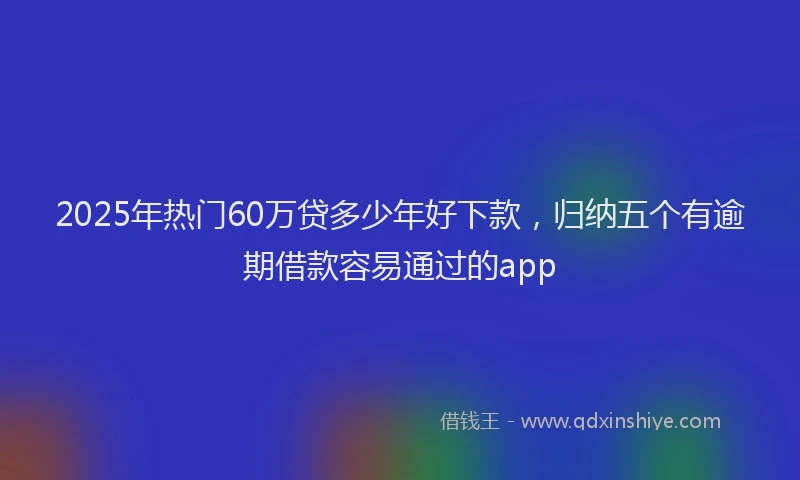 2025年热门60万贷多少年好下款，归纳五个有逾期借款容易通过的app