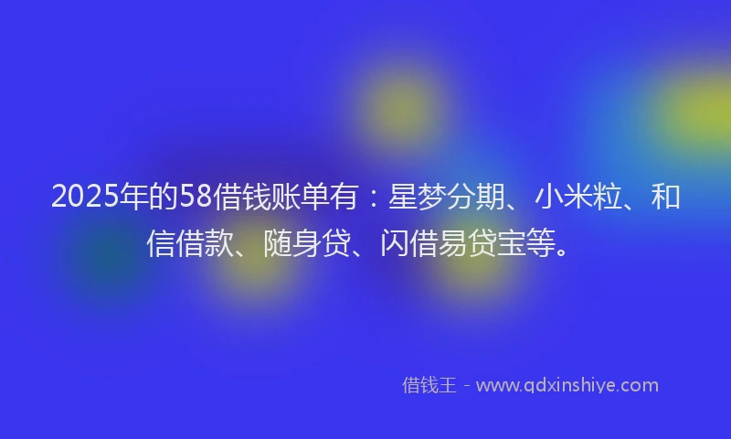 2025年的58借钱账单有：星梦分期、小米粒、和信借款、随身贷、闪借易贷宝等。