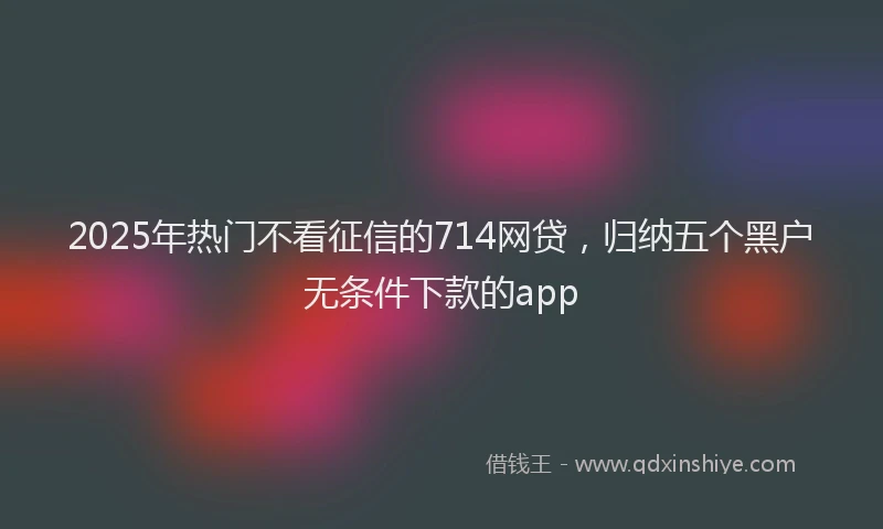 2025年热门不看征信的714网贷，归纳五个黑户无条件下款的app