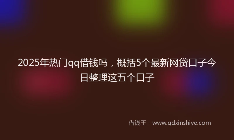 2025年热门qq借钱吗，概括5个最新网贷口子今日整理这五个口子