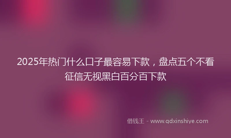 2025年热门什么口子最容易下款，盘点五个不看征信无视黑白百分百下款
