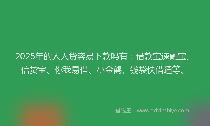 2025年的人人贷容易下款吗有：借款宝速融宝、信贷宝、你我易借、小金鹤、钱袋快借通等。