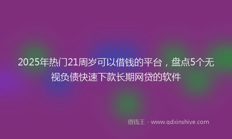 2025年热门21周岁可以借钱的平台，盘点5个无视负债快速下款长期网贷的软件