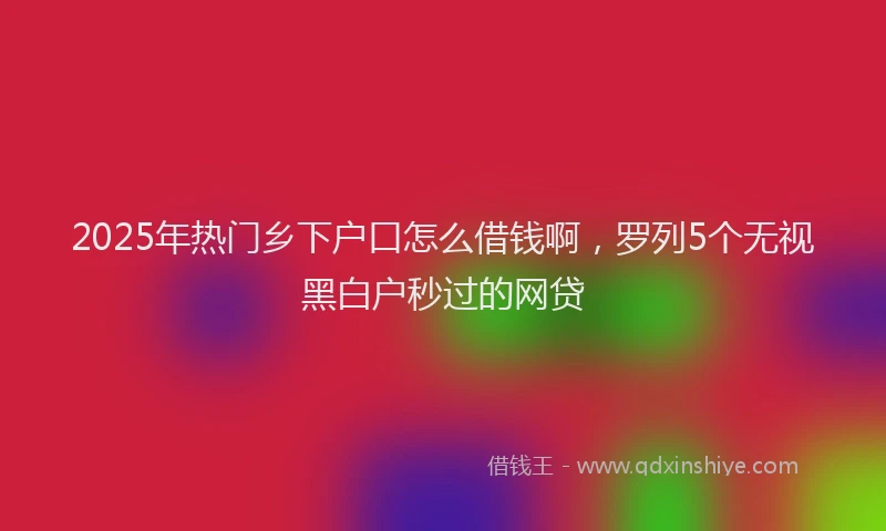 2025年热门乡下户口怎么借钱啊，罗列5个无视黑白户秒过的网贷