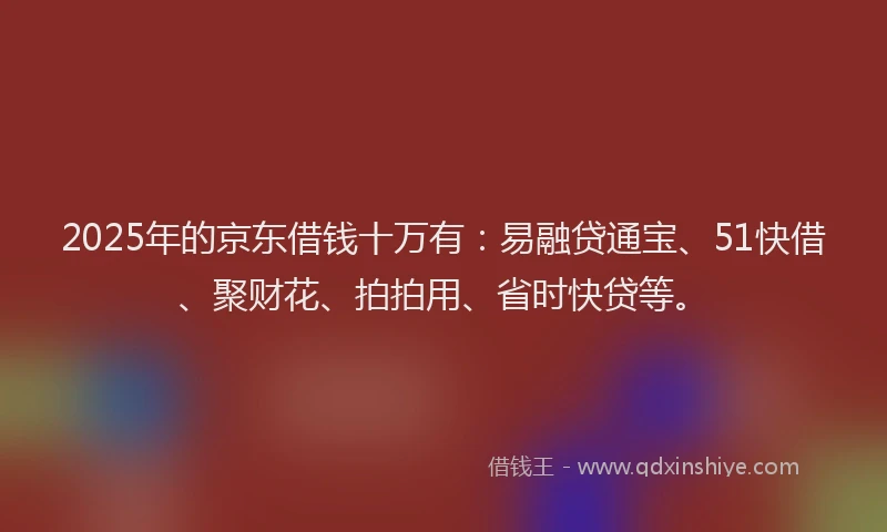 2025年的京东借钱十万有：易融贷通宝、51快借、聚财花、拍拍用、省时快贷等。