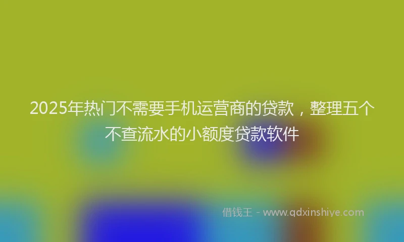 2025年热门不需要手机运营商的贷款，整理五个不查流水的小额度贷款软件