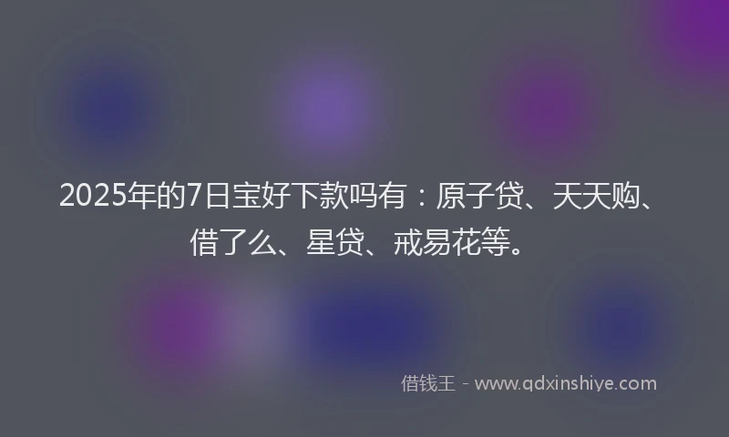 2025年的7日宝好下款吗有：原子贷、天天购、借了么、星贷、戒易花等。