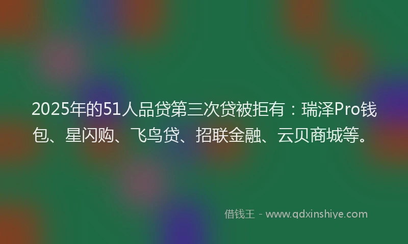2025年的51人品贷第三次贷被拒有：瑞泽Pro钱包、星闪购、飞鸟贷、招联金融、云贝商城等。