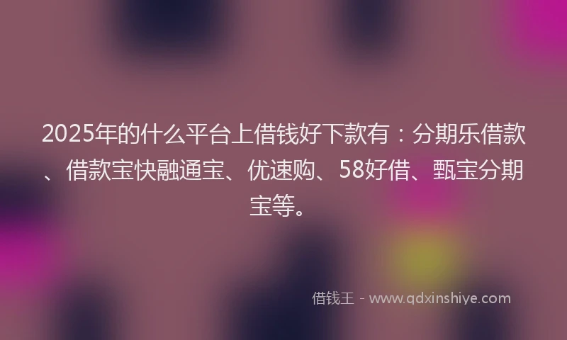 2025年的什么平台上借钱好下款有：分期乐借款、借款宝快融通宝、优速购、58好借、甄宝分期宝等。