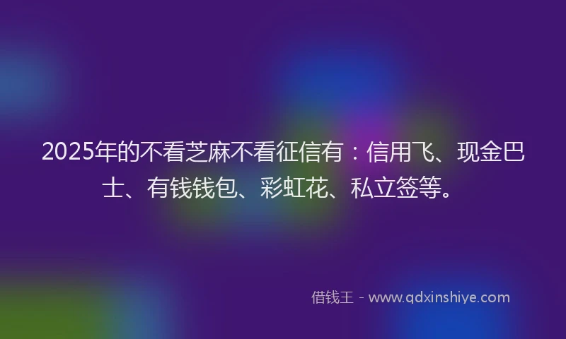 2025年的不看芝麻不看征信有：信用飞、现金巴士、有钱钱包、彩虹花、私立签等。