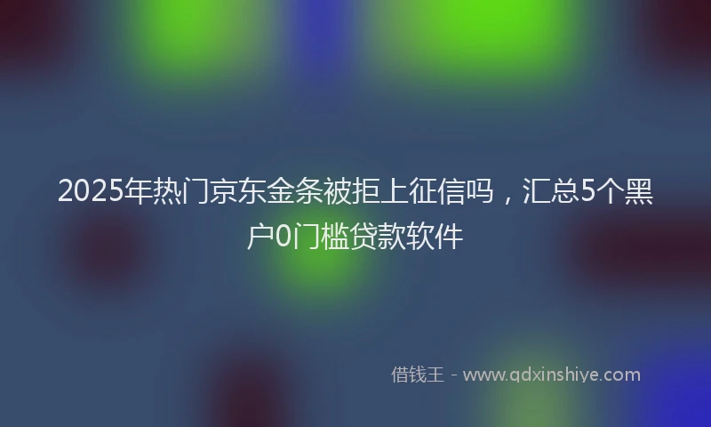 2025年热门京东金条被拒上征信吗，汇总5个黑户0门槛贷款软件