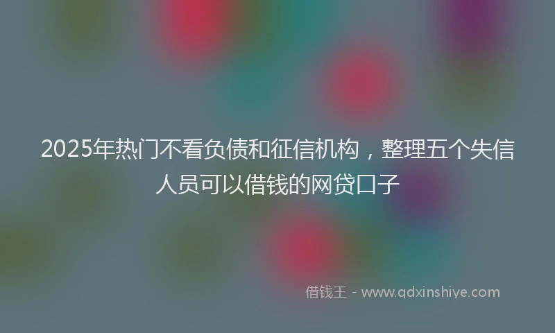 2025年热门不看负债和征信机构，整理五个失信人员可以借钱的网贷口子