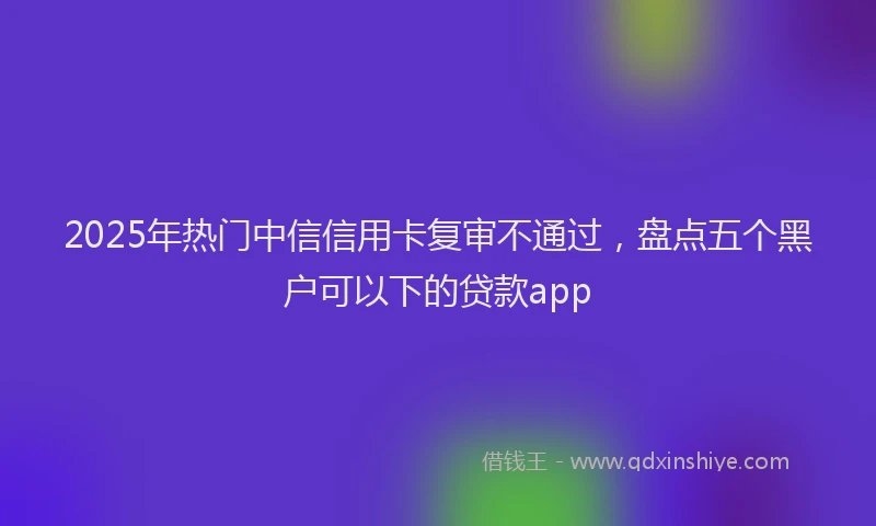 2025年热门中信信用卡复审不通过，盘点五个黑户可以下的贷款app