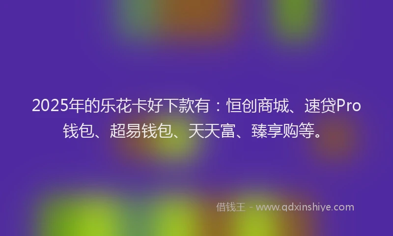 2025年的乐花卡好下款有：恒创商城、速贷Pro钱包、超易钱包、天天富、臻享购等。