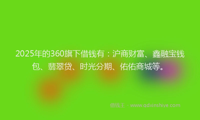2025年的360旗下借钱有：沪商财富、鑫融宝钱包、翡翠贷、时光分期、佑佑商城等。