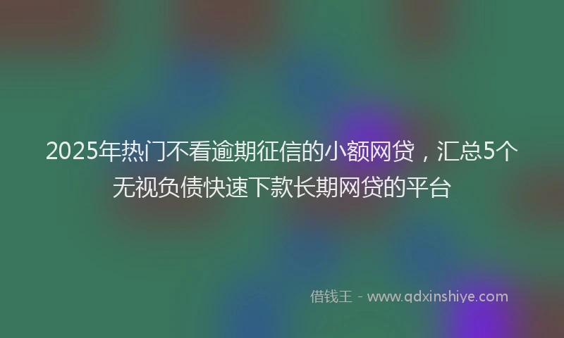 2025年热门不看逾期征信的小额网贷，汇总5个无视负债快速下款长期网贷的平台