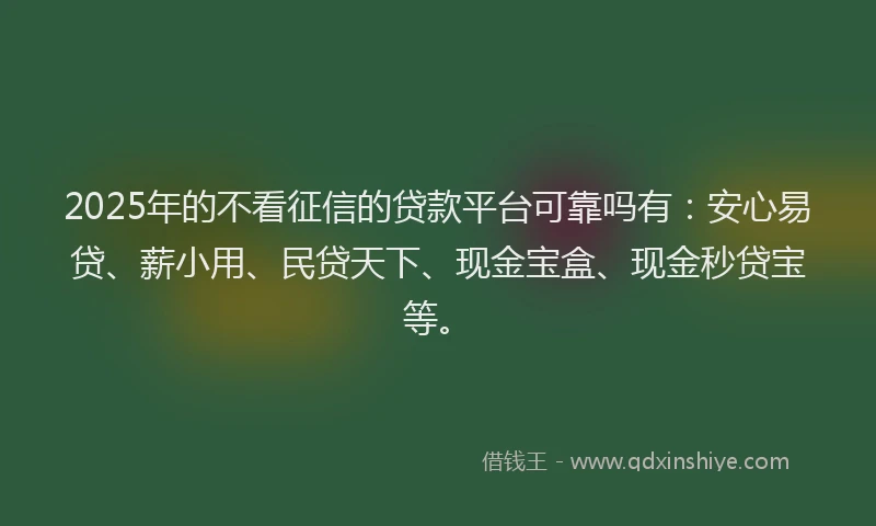 2025年的不看征信的贷款平台可靠吗有：安心易贷、薪小用、民贷天下、现金宝盒、现金秒贷宝等。
