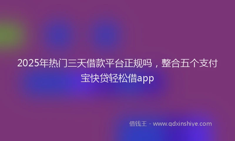 2025年热门三天借款平台正规吗，整合五个支付宝快贷轻松借app