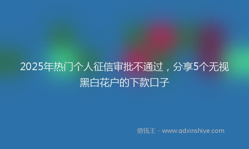 2025年热门个人征信审批不通过，分享5个无视黑白花户的下款口子