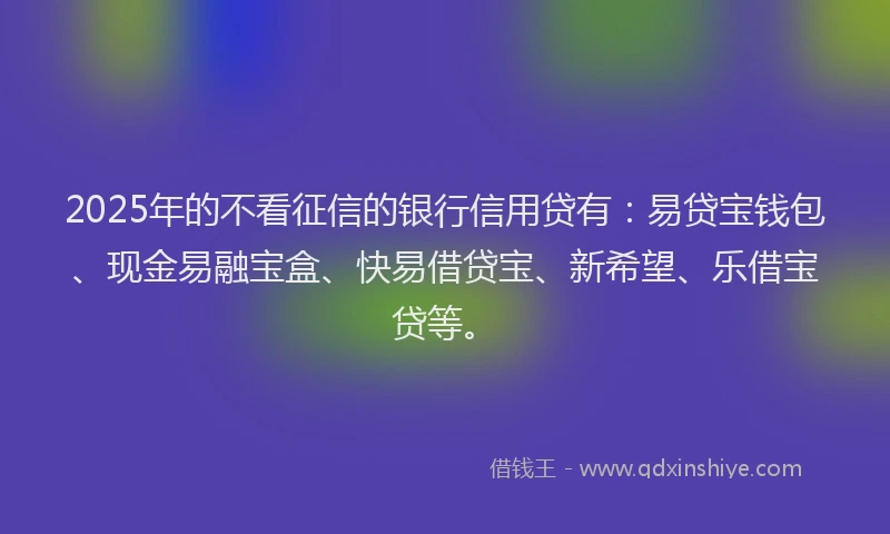 2025年的不看征信的银行信用贷有：易贷宝钱包、现金易融宝盒、快易借贷宝、新希望、乐借宝贷等。
