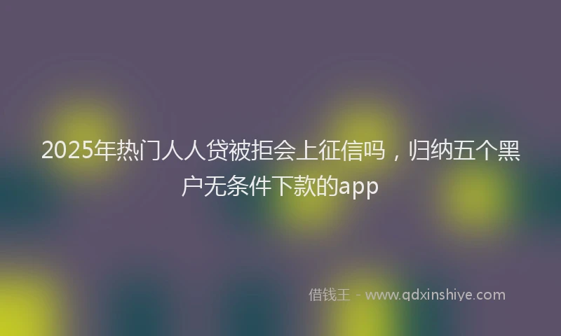 2025年热门人人贷被拒会上征信吗，归纳五个黑户无条件下款的app