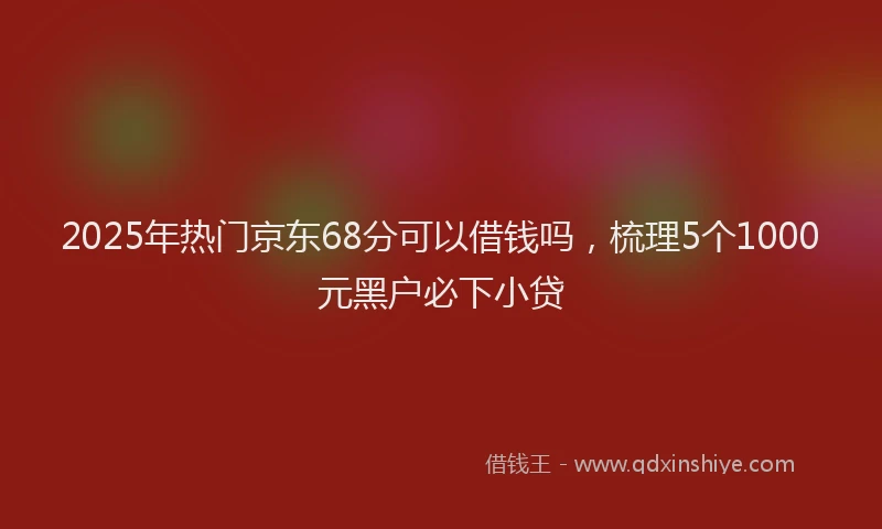 2025年热门京东68分可以借钱吗，梳理5个1000元黑户必下小贷