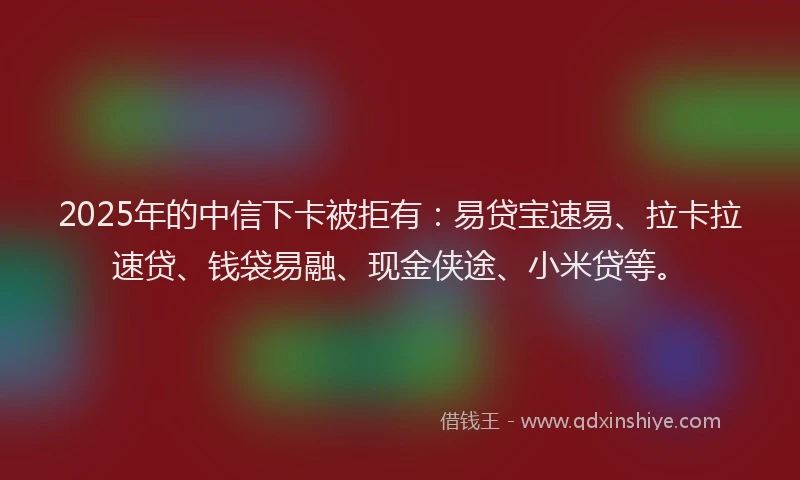 2025年的中信下卡被拒有：易贷宝速易、拉卡拉速贷、钱袋易融、现金侠途、小米贷等。