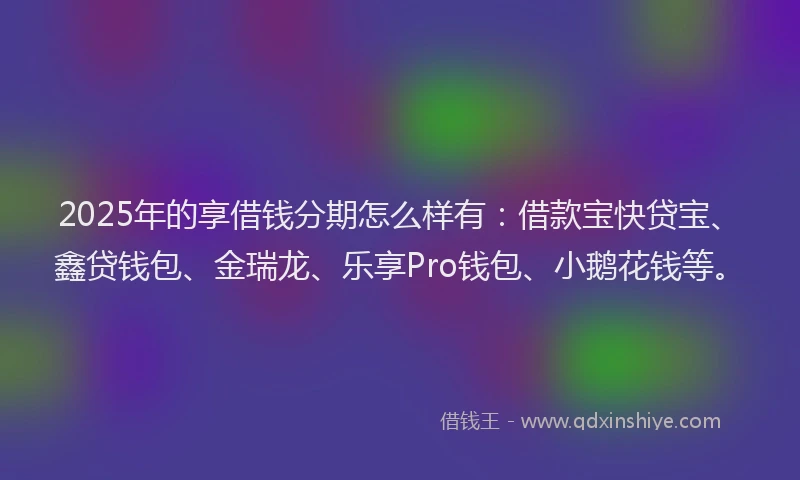 2025年的享借钱分期怎么样有：借款宝快贷宝、鑫贷钱包、金瑞龙、乐享Pro钱包、小鹅花钱等。