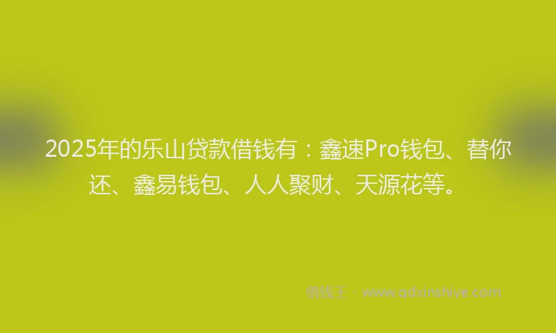 2025年的乐山贷款借钱有：鑫速Pro钱包、替你还、鑫易钱包、人人聚财、天源花等。