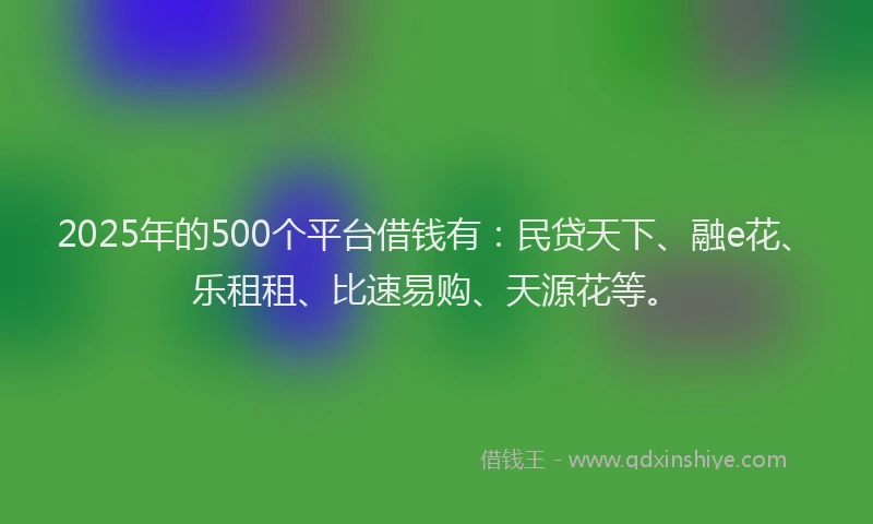 2025年的500个平台借钱有：民贷天下、融e花、乐租租、比速易购、天源花等。