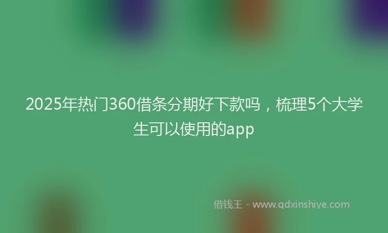 2025年热门360借条分期好下款吗，梳理5个大学生可以使用的app