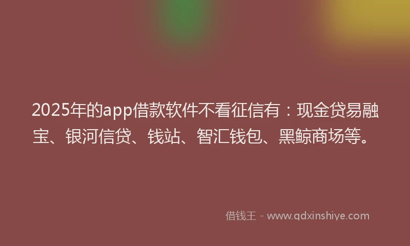 2025年的app借款软件不看征信有：现金贷易融宝、银河信贷、钱站、智汇钱包、黑鲸商场等。