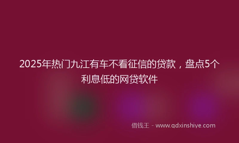 2025年热门九江有车不看征信的贷款，盘点5个利息低的网贷软件