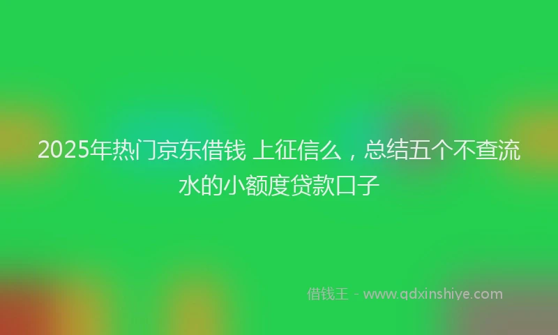 2025年热门京东借钱 上征信么，总结五个不查流水的小额度贷款口子