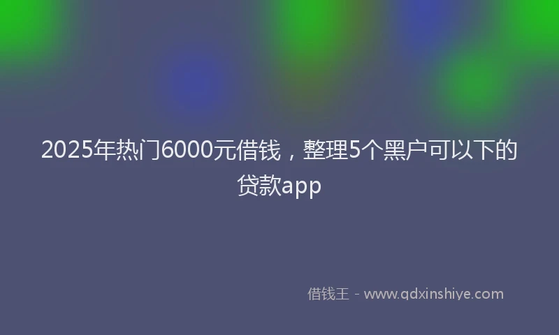 2025年热门6000元借钱，整理5个黑户可以下的贷款app