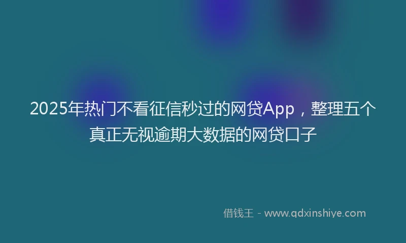 2025年热门不看征信秒过的网贷App，整理五个真正无视逾期大数据的网贷口子