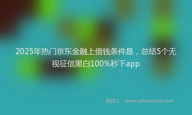 2025年热门京东金融上借钱条件是，总结5个无视征信黑白100%秒下app