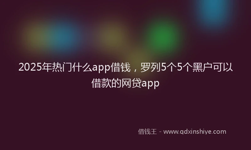 2025年热门什么app借钱，罗列5个5个黑户可以借款的网贷app