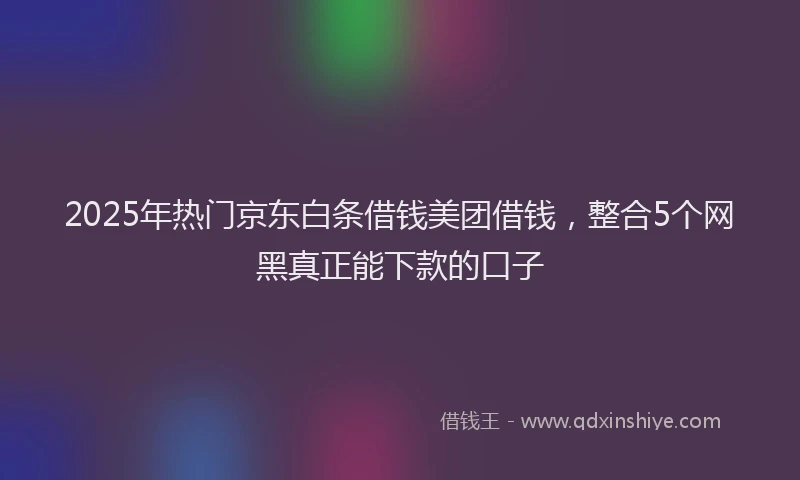 2025年热门京东白条借钱美团借钱，整合5个网黑真正能下款的口子