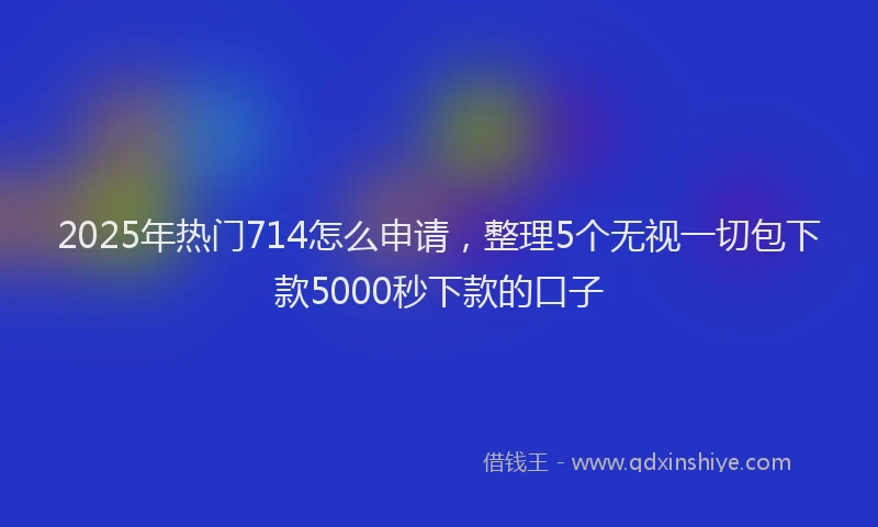 2025年热门714怎么申请，整理5个无视一切包下款5000秒下款的口子