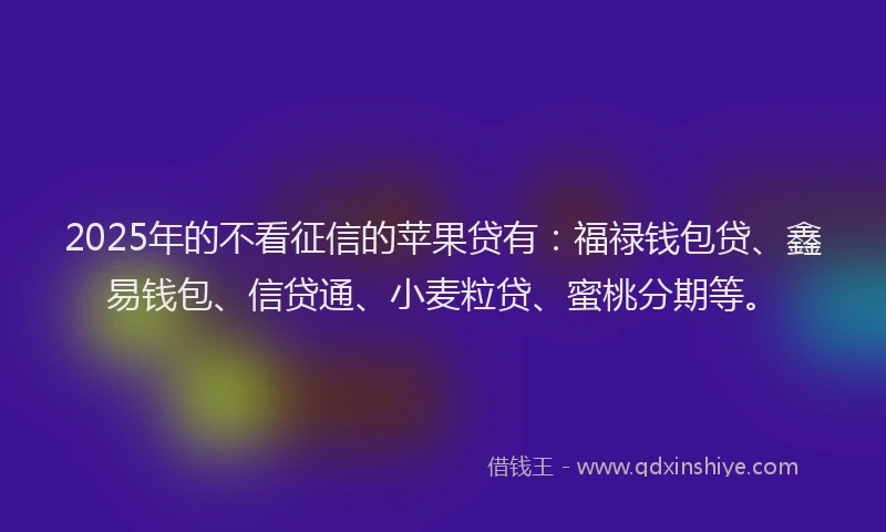2025年的不看征信的苹果贷有：福禄钱包贷、鑫易钱包、信贷通、小麦粒贷、蜜桃分期等。