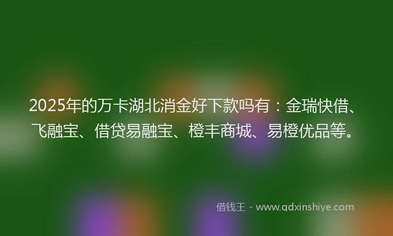 2025年的万卡湖北消金好下款吗有：金瑞快借、飞融宝、借贷易融宝、橙丰商城、易橙优品等。
